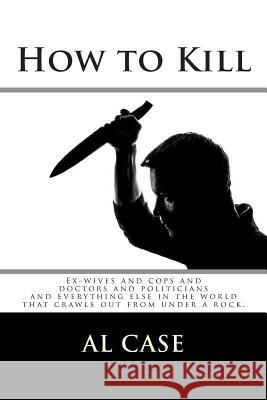 How to Kill: Ex-wives and cops and doctors and politicians and everything else in the world Case, Al 9781503207561 Createspace
