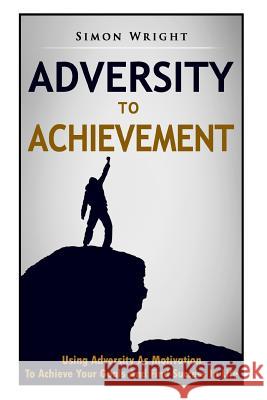 Adversity To Achievement: Using Adversity As Motivation To Achieve Your Goals And Find Success In Life Wright, Simon 9781503207691
