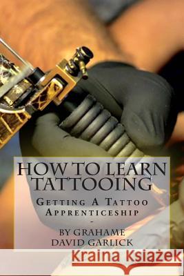 How To Learn Tattooing: Getting A Tattoo Apprenticeship Garlick, Grahame David 9781503214828 Createspace