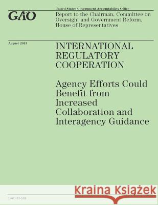 International Regulatory Cooperation: Agency Efforts Could Benefit from Increased Collaboration and Interagency Guidance Government Accountability Office 9781503221475