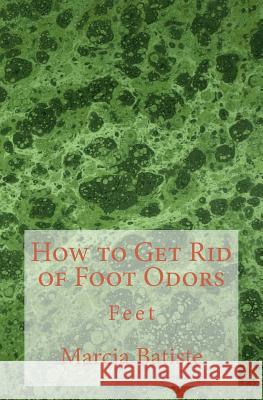 How to Get Rid of Foot Odors: Feet Marcia Batiste 9781503238961 Createspace Independent Publishing Platform