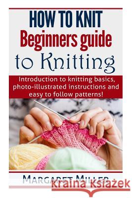 How to Knit: Beginners guide to Knitting: Introduction to knitting basics, photo-illustrated instructions and easy to follow patter Miller, Margaret 9781503241664 Createspace Independent Publishing Platform