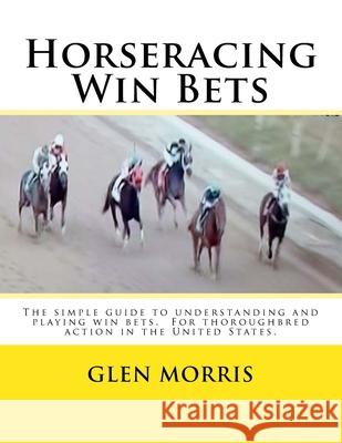 Horseracing Win Bets: The simple guide to understanding and playing win bets. For thoroughbred action in the United States. Glen Morris 9781503247727 Createspace Independent Publishing Platform