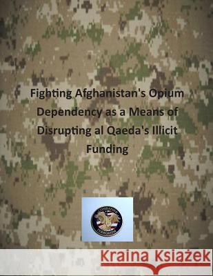 Fighting Afghanistan's Opium Dependency as a Means of Disrupting al Qaeda's Illicit Funding U. S. Army Command and General Staff Col 9781503253544 Createspace