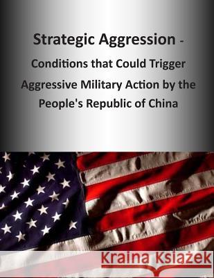 Strategic Aggression - Conditions that Could Trigger Aggressive Military Action by the People's Republic of China U. S. Army Command and General Staff Col 9781503254183 Createspace