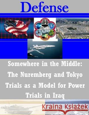Somewhere in the Middle: The Nuremberg and Tokyo Trials as a Model for Power Trials in Iraq United States Army Command and General S 9781503269453 Createspace