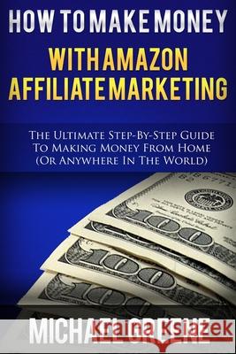 How To Make Money With Amazon Affiliate Marketing: The Ultimate Step-By-Step Guide To Making Money From Home Michael Greene 9781503272248 Createspace Independent Publishing Platform