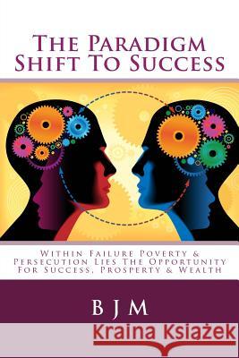 The Paradigm Shift to Success: Within Failure Poverty & Persecution Lies the Opportunity for Success, Prosperty & Wealth B. J. M 9781503285804 Createspace