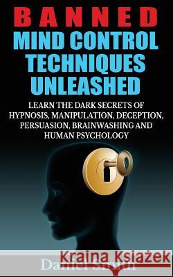 Banned Mind Control Techniques Unleashed: Learn The Dark Secrets Of Hypnosis, Manipulation, Deception, Persuasion, Brainwashing And Human Psychology Smith, Daniel 9781503286726 Createspace
