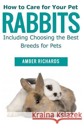 How to Care for Your Pet Rabbits: Including Choosing the Best Breeds for Pets Amber Richards 9781503354302 Createspace