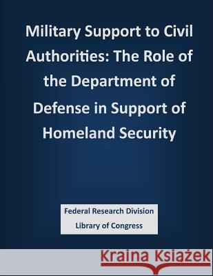Military Support to Civil Authorities: The Role of the Department of Defense in Support of Homeland Security Federal Research Division Library of Con 9781503387782 Createspace