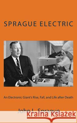 Sprague Electric: An Electronics Giant's Rise, Fall, and Life after Death Sprague, John L. 9781503387812