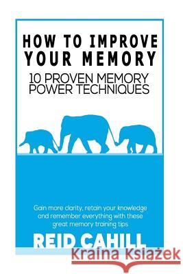 How to Improve Your Memory: 10 Proven Memory Power Techniques Reid Cahill 9781503389939 Createspace