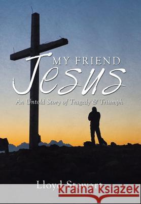 My Friend Jesus: An Untold Story of Tragedy & Triumph Lloyd Stewart 9781503501997 Xlibris Corporation