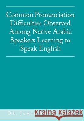 Common Pronunciation Difficulties Observed Among Native Arabic Speakers Learning to Speak English Dr Jamil Abdulhadi 9781503506855 Xlibris Corporation