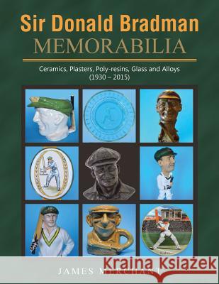 Sir Donald Bradman Memorabilia: Ceramics, Plasters, Poly-resins, Glass and Alloys (1930 - 2015) James Merchant 9781503508606