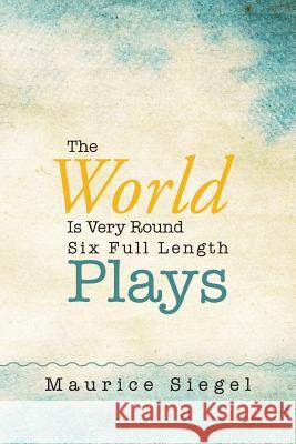 The World Is Very Round: Six Full Length Plays Maurice Siegel 9781503520721 Xlibris Corporation