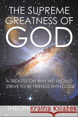 The Supreme Greatness of God: A Treatise on Why We Should Strive to Be Friends with God Theophilus Ayodele 9781503536098 Xlibris Corporation