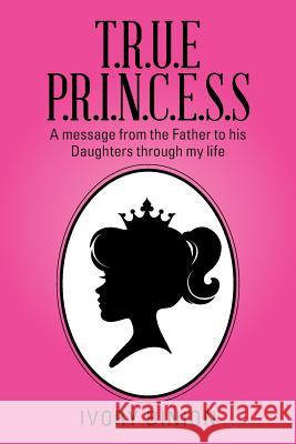 T.R.U.E P.R.I.N.C.E.S.S: A Message from the Father to His Daughters Through My Life Ivory Binion 9781503546240 Xlibris Corporation