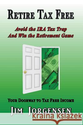 Retire Tax Free: Avoid the IRA Tax Trap and Win the Retirement Game Jim Jorgensen 9781503555402 Xlibris Corporation