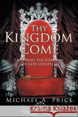Thy Kingdom Come: Exploring the Kingdom of God Lifestyle Michael a. Price 9781503562868 Xlibris Corporation