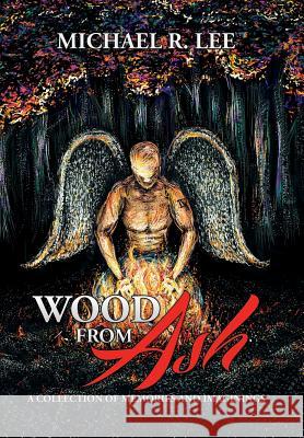 Wood from Ash: A Collection of Memories and Imaginings Michael R. Lee 9781503564060 Xlibris Corporation