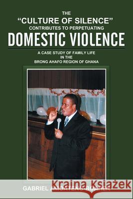 The Culture of Silence Contributes to Perpetuating Domestic Violence: A Case Study of Family Life in the Brong Ahafo Region of Ghana Gabriel Amoateng-Boahen 9781503566576