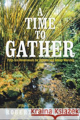 A Time to Gather: Fifty-Six Devotionals for Private and Group Worship Robert a. Wallace 9781503568297 Xlibris Corporation