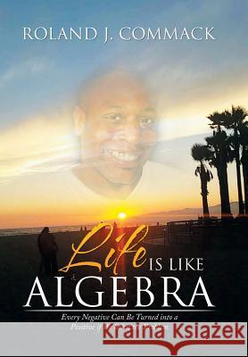 Life Is Like Algebra: Every Negative Can Be Turned into a Positive if We Solve the Problem Commack, Roland J. 9781503575875 Xlibris Corporation