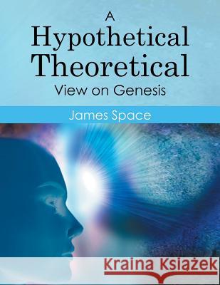 A Hypothetical Theoretical View on Genesis James Space 9781503576810 Xlibris Corporation