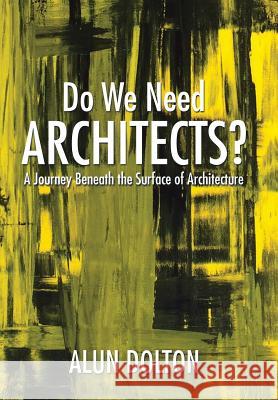 Do We Need Architects?: A Journey Beneath the Surface of Architecture Alun Dolton 9781503578159 Xlibris Corporation