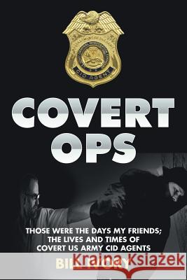 Covert Ops: Those were the days my friends; The Lives and Times of Covert US Army CID Agents Ivory, Bill 9781503592636