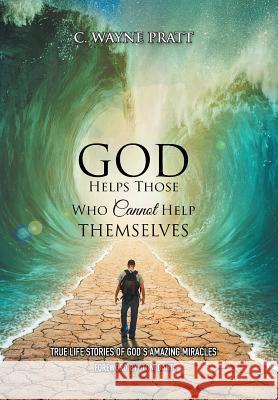 God Helps Those Who Cannot Help Themselves: True Life Stories of God's Amazing Miracles C. Wayne Pratt 9781503595187 Xlibris Corporation