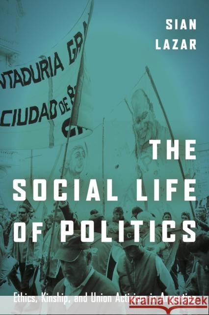 The Social Life of Politics: Ethics, Kinship, and Union Activism in Argentina Sian Lazar 9781503602410 Stanford University Press
