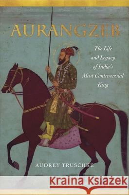 Aurangzeb: The Life and Legacy of India's Most Controversial King Audrey Truschke 9781503602571