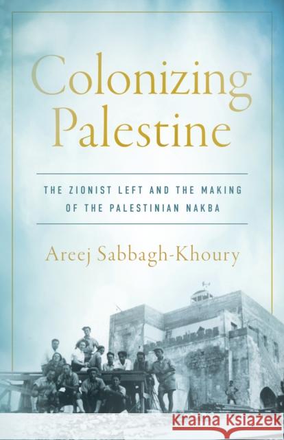 Colonizing Palestine: The Zionist Left and the Making of the Palestinian Nakba Areej Sabbagh-Khoury 9781503602700