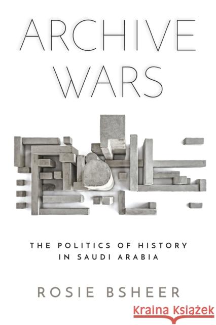 Archive Wars: The Politics of History in Saudi Arabia Rosie Bsheer 9781503605183