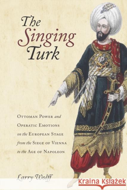 The Singing Turk: Ottoman Power and Operatic Emotions on the European Stage from the Siege of Vienna to the Age of Napoleon Larry Wolff 9781503608238 Stanford University Press
