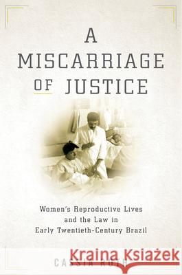 A Miscarriage of Justice: Women's Reproductive Lives and the Law in Early Twentieth-Century Brazil Roth, Cassia 9781503610477