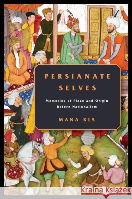 Persianate Selves: Memories of Place and Origin Before Nationalism Mana Kia 9781503610682