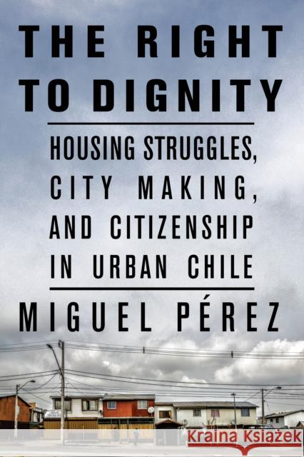The Right to Dignity: Housing Struggles, City Making, and Citizenship in Urban Chile P 9781503614963 Stanford University Press