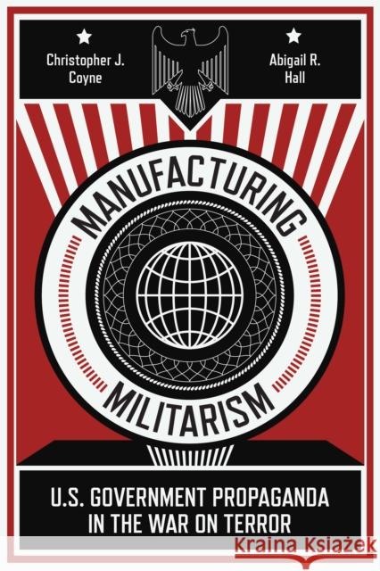 Manufacturing Militarism: U.S. Government Propaganda in the War on Terror Christopher J. Coyne Abigail R. Hall 9781503628366 Stanford University Press