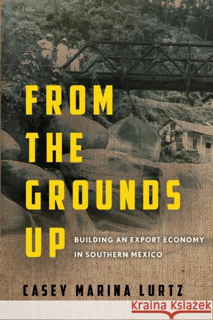 From the Grounds Up: Building an Export Economy in Southern Mexico Casey Marina Lurtz 9781503632615 Stanford University Press