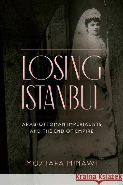 Losing Istanbul: Arab-Ottoman Imperialists and the End of Empire Minawi, Mostafa 9781503633162 Stanford University Press