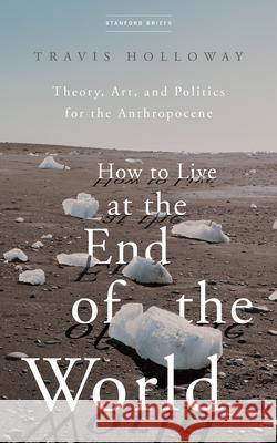 How to Live at the End of the World: Theory, Art, and Politics for the Anthropocene Travis Holloway 9781503633339 Stanford Briefs