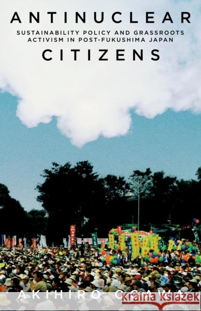 Antinuclear Citizens: Sustainability Policy and Grassroots Activism in Post-Fukushima Japan Akihiro Ogawa 9781503635401