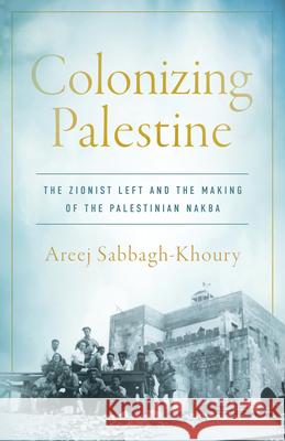 Colonizing Palestine: The Zionist Left and the Making of the Palestinian Nakba Areej Sabbagh-Khoury 9781503642041 Stanford University Press