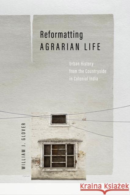 Reformatting Agrarian Life: Urban History from the Countryside in Colonial India William J. Glover 9781503642263 Stanford University Press