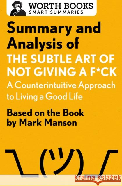 Summary and Analysis of the Subtle Art of Not Giving A F*Ck: A Counterintuitive Approach to Living a Good Life: Based on the Book by Mark Manson Worth Books 9781504046794
