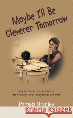 Maybe I'll Be Cleverer Tomorrow: A Reflection on a Complex and Often Prickly Father/Daughter Relationship Pamela Bradley 9781504302159 Balboa Press